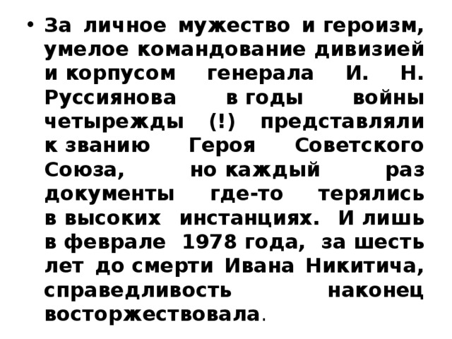 За личное мужество и героизм, умелое командование дивизией и корпусом генерала И. Н. Руссиянова в годы войны четырежды (!) представляли к званию Героя Советского Союза, но каждый раз документы где-то терялись в высоких инстанциях. И лишь в феврале 1978 года, за шесть лет до смерти Ивана Никитича, справедливость наконец восторжествовала . 