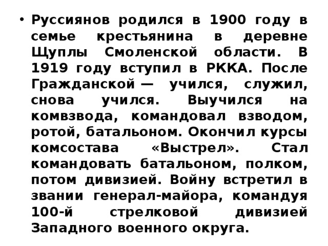 Руссиянов родился в 1900 году в семье крестьянина в деревне Щуплы Смоленской области. В 1919 году вступил в РККА. После Гражданской — учился, служил, снова учился. Выучился на комвзвода, командовал взводом, ротой, батальоном. Окончил курсы комсостава «Выстрел». Стал командовать батальоном, полком, потом дивизией. Войну встретил в звании генерал-майора, командуя 100-й стрелковой дивизией Западного военного округа. 