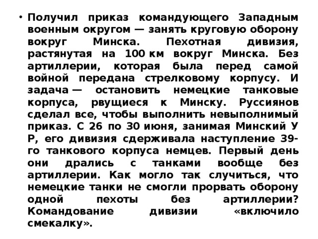 Получил приказ командующего Западным военным округом — занять круговую оборону вокруг Минска. Пехотная дивизия, растянутая на 100 км вокруг Минска. Без артиллерии, которая была перед самой войной передана стрелковому корпусу. И задача — остановить немецкие танковые корпуса, рвущиеся к Минску. Руссиянов сделал все, чтобы выполнить невыполнимый приказ. С 26 по 30 июня, занимая Минский У Р, его дивизия сдерживала наступление 39-го танкового корпуса немцев. Первый день они дрались с танками вообще без артиллерии. Как могло так случиться, что немецкие танки не смогли прорвать оборону одной пехоты без артиллерии? Командование дивизии «включило смекалку». 
