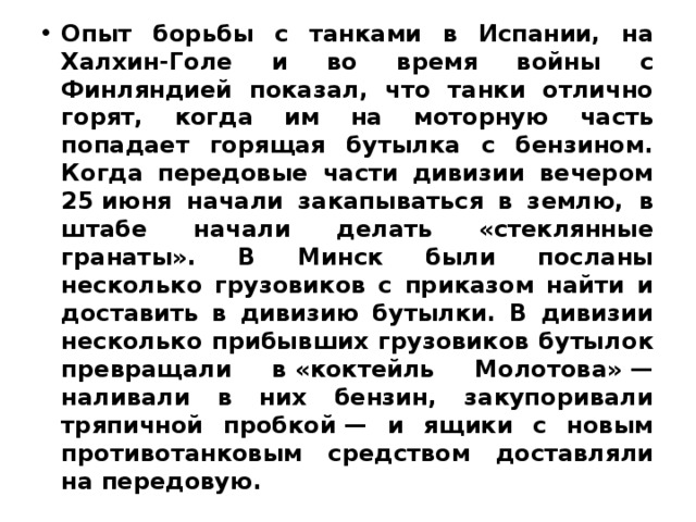 Опыт борьбы с танками в Испании, на Халхин-Голе и во время войны с Финляндией показал, что танки отлично горят, когда им на моторную часть попадает горящая бутылка с бензином. Когда передовые части дивизии вечером 25 июня начали закапываться в землю, в штабе начали делать «стеклянные гранаты». В Минск были посланы несколько грузовиков с приказом найти и доставить в дивизию бутылки. В дивизии несколько прибывших грузовиков бутылок превращали в «коктейль Молотова» — наливали в них бензин, закупоривали тряпичной пробкой — и ящики с новым противотанковым средством доставляли на передовую. 