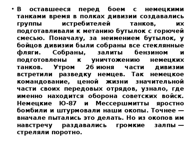В оставшееся перед боем с немецкими танками время в полках дивизии создавались группы истребителей танков, их подготавливали к метанию бутылок с горючей смесью. Поначалу, за неимением бутылок, у бойцов дивизии были собраны все стеклянные фляги. Собраны, залиты бензином и подготовлены к уничтожению немецких танков. Утром 26 июня части дивизии встретили разведку немцев. Так немецкое командование, ценой жизни значительной части своих передовых отрядов, узнало, где именно находится оборона советских войск. Немецкие Ю-87 и Мессершмитты яростно бомбили и штурмовали наши окопы. Точнее — вначале пытались это делать. Но из окопов им навстречу раздавались громкие залпы — стреляли поротно. 