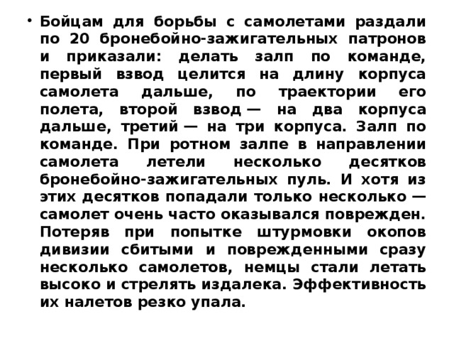 Бойцам для борьбы с самолетами раздали по 20 бронебойно-зажигательных патронов и приказали: делать залп по команде, первый взвод целится на длину корпуса самолета дальше, по траектории его полета, второй взвод — на два корпуса дальше, третий — на три корпуса. Залп по команде. При ротном залпе в направлении самолета летели несколько десятков бронебойно-зажигательных пуль. И хотя из этих десятков попадали только несколько — самолет очень часто оказывался поврежден. Потеряв при попытке штурмовки окопов дивизии сбитыми и поврежденными сразу несколько самолетов, немцы стали летать высоко и стрелять издалека. Эффективность их налетов резко упала. 