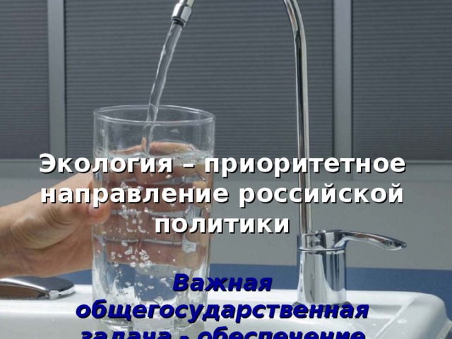 Экология – приоритетное направление российской политики    Важная общегосударственная задача - обеспечение населения питьевой водой надлежащего качества в достаточном количестве 