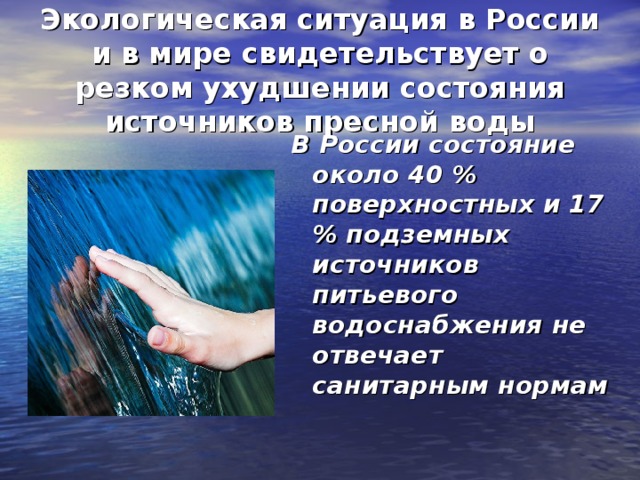Экологическая ситуация в России и в мире свидетельствует о резком ухудшении состояния источников пресной воды В России состояние около 40 % поверхностных и 17 % подземных источников питьевого водоснабжения не отвечает санитарным нормам 