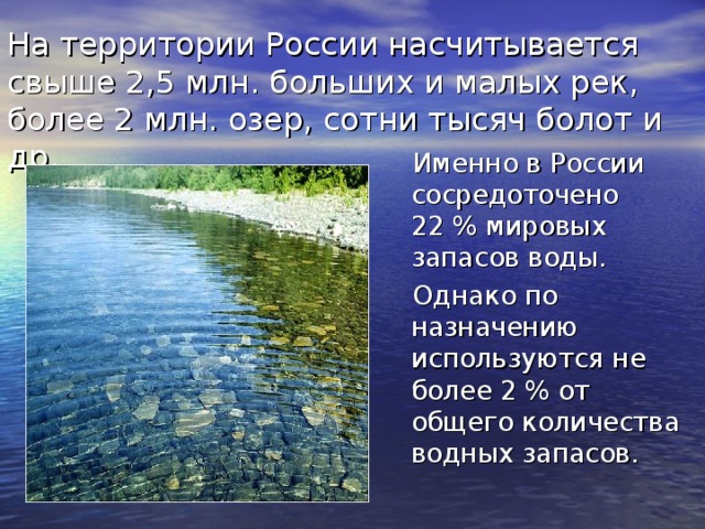 На территории России насчитывается свыше 2,5 млн. больших и малых рек, более 2 млн. озер, сотни тысяч болот и др.  Именно в России сосредоточено 22 % мировых запасов воды.  Однако по назначению используются не более 2 % от общего количества водных запасов. 