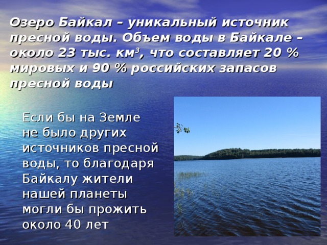 Озеро Байкал – уникальный источник пресной воды. Объем воды в Байкале – около 23 тыс. км 3 , что составляет 20 % мировых и 90 % российских запасов пресной воды  Если бы на Земле не было других источников пресной воды, то благодаря Байкалу жители нашей планеты могли бы прожить около 40 лет 