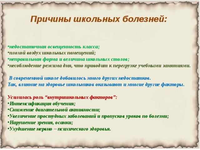 Причины школьных болезней: недостаточная освещенность класса; плохой воздух школьных помещений; неправильная форма и величина школьных столов; несоблюдение режима дня, что приводит к перегрузке учебными занятиями.   В современной школе добавилось много других недостатков. Так, влияние на здоровье школьников оказывают и многие другие факторы.  Усилилась роль “внутришкольных факторов”: Интенсификация обучения; Снижение двигательной активности; Увеличение простудных заболеваний и пропусков уроков по болезни; Нарушение зрения, осанки; Ухудшение нервно – психического здоровья. 