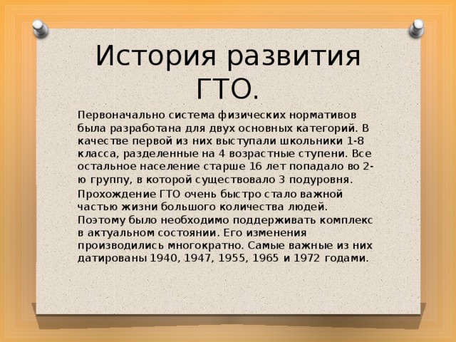 История развития ГТО. Первоначально система физических нормативов была разработана для двух основных категорий. В качестве первой из них выступали школьники 1-8 класса, разделенные на 4 возрастные ступени. Все остальное население старше 16 лет попадало во 2-ю группу, в которой существовало 3 подуровня. Прохождение ГТО очень быстро стало важной частью жизни большого количества людей. Поэтому было необходимо поддерживать комплекс в актуальном состоянии. Его изменения производились многократно. Самые важные из них датированы 1940, 1947, 1955, 1965 и 1972 годами. 