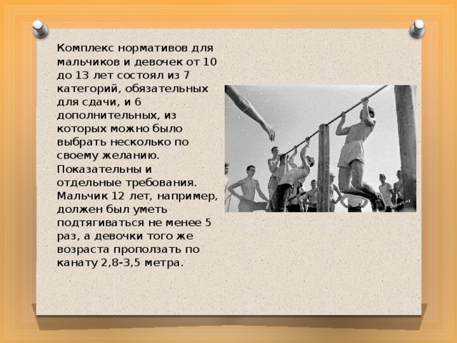 Комплекс нормативов для мальчиков и девочек от 10 до 13 лет состоял из 7 категорий, обязательных для сдачи, и 6 дополнительных, из которых можно было выбрать несколько по своему желанию. Показательны и отдельные требования. Мальчик 12 лет, например, должен был уметь подтягиваться не менее 5 раз, а девочки того же возраста проползать по канату 2,8-3,5 метра. 