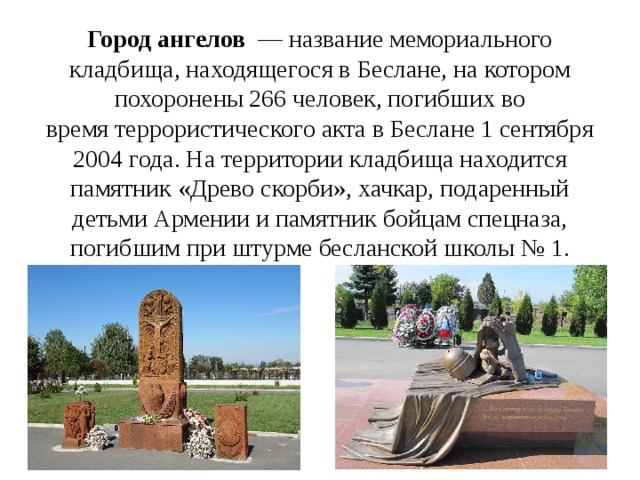 Город ангелов   — название мемориального кладбища, находящегося в Беслане, на котором похоронены 266 человек, погибших во время террористического акта в Беслане 1 сентября 2004 года. На территории кладбища находится памятник «Древо скорби», хачкар, подаренный детьми Армении и памятник бойцам спецназа, погибшим при штурме бесланской школы № 1. 