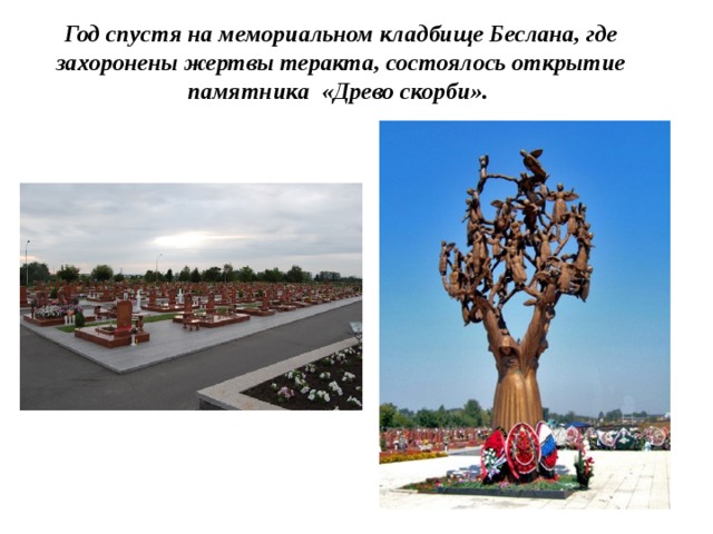 Год спустя на мемориальном кладбище Беслана, где захоронены жертвы теракта, состоялось открытие памятника «Древо скорби». 