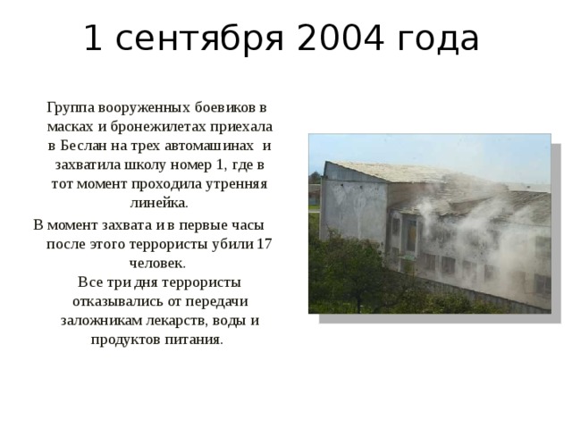 1 сентября 2004 года  Группа вооруженных боевиков в масках и бронежилетах приехала в Беслан на трех автомашинах и захватила школу номер 1, где в тот момент проходила утренняя линейка. В момент захвата и в первые часы после этого террористы убили 17 человек.   Все три дня террористы отказывались от передачи заложникам лекарств, воды и продуктов питания.  
