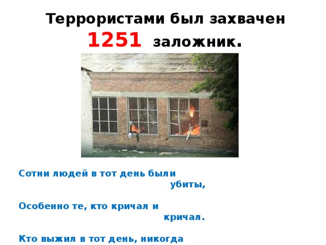 Террористами был захвачен 1251 заложник . Сотни людей в тот день были  убиты,  Особенно те, кто кричал и  кричал.  Кто выжил в тот день, никогда  не забудет,  Тот ужас и страх, что пришлось  испытать.  И мы эти грозные дни будем  помнить,  Погибшим - молчаньем  минуту  стоять.  