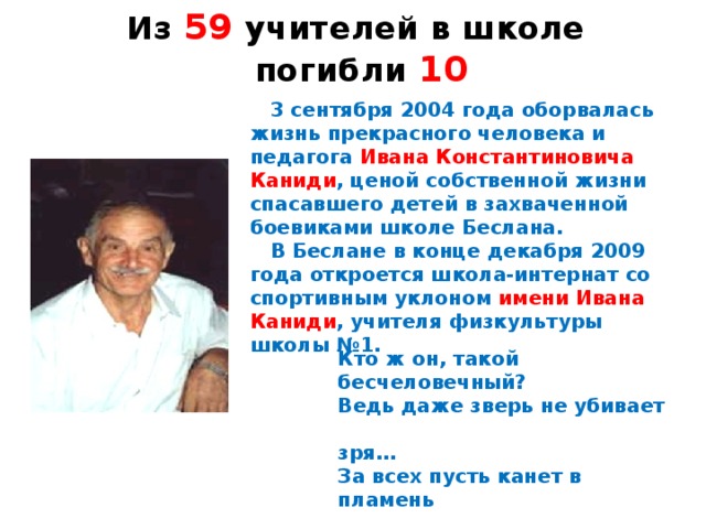 Из 59 учителей в школе погибли 10  3 сентября 2004 года оборвалась жизнь прекрасного человека и педагога Ивана Константиновича Каниди , ценой собственной жизни спасавшего детей в захваченной боевиками школе Беслана.  В Беслане в конце декабря 2009 года откроется школа-интернат со спортивным уклоном имени Ивана Каниди , учителя физкультуры школы №1. Кто ж он, такой бесчеловечный? Ведь даже зверь не убивает  зря… За всех пусть канет в пламень  вечный, Такого не простить греха!  