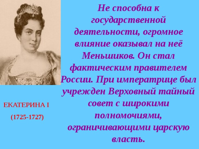 Не способна к государственной деятельности, огромное влияние оказывал на неё Меньшиков. Он стал фактическим правителем России. При императрице был учрежден Верховный тайный совет с широкими полномочиями, ограничивающими царскую власть. ЕКАТЕРИНА I  (1725-1727) 