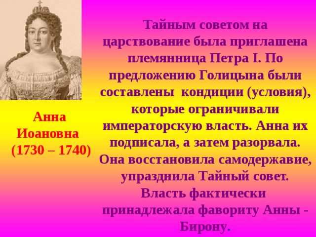Тайным советом на царствование была приглашена племянница Петра I . По предложению Голицына были составлены кондиции (условия), которые ограничивали императорскую власть. Анна их подписала, а затем разорвала. Она восстановила самодержавие, упразднила Тайный совет. Власть фактически принадлежала фавориту Анны - Бирону . Анна Иоановна (1730 – 1740) 