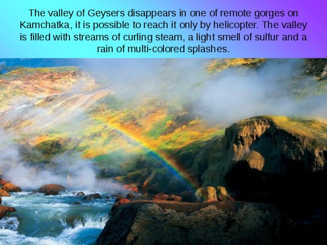 The valley of Geysers disappears in one of remote gorges on Kamchatka, it is possible to reach it only by helicopter. The valley is filled with streams of curling steam, a light smell of sulfur and a rain of multi-colored splashes. 