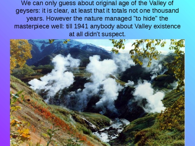 We can only guess about original age of the Valley of geysers: it is clear, at least that it totals not one thousand years. However the nature managed 