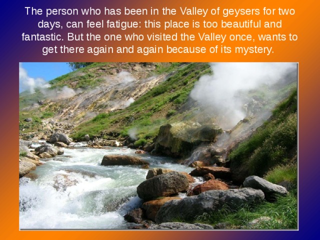 The person who has been in the Valley of geysers for two days, can feel fatigue: this place is too beautiful and fantastic. But the one who visited the Valley once, wants to get there again and again because of its mystery.  