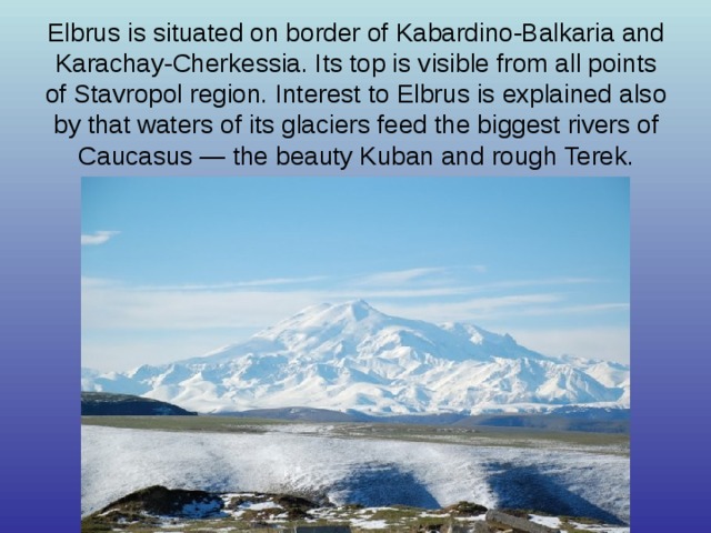 Elbrus is situated on border of Kabardino-Balkaria and Karachay-Cherkessia. Its top is visible from all points of Stavropol region. Interest to Elbrus is explained also by that waters of its glaciers feed the biggest rivers of Caucasus — the beauty Kuban and rough Terek. 