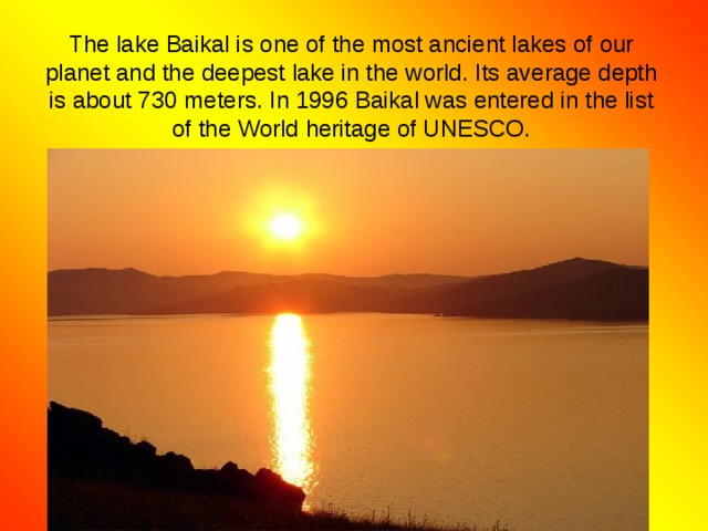 The lake Baikal is one of the most ancient lakes of our planet and the deepest lake in the world. Its average depth is about 730 meters. In 1996 Baikal was entered in the list of the World heritage of UNESCO. 