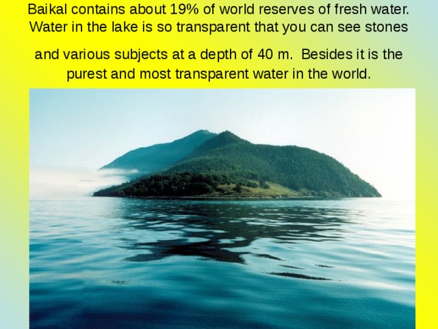 Baikal contains about 19% of world reserves of fresh water. Water in the lake is so transparent that you can see stones and various subjects at a depth of 40 m.  Besides it is the purest and most transparent water in the world. 
