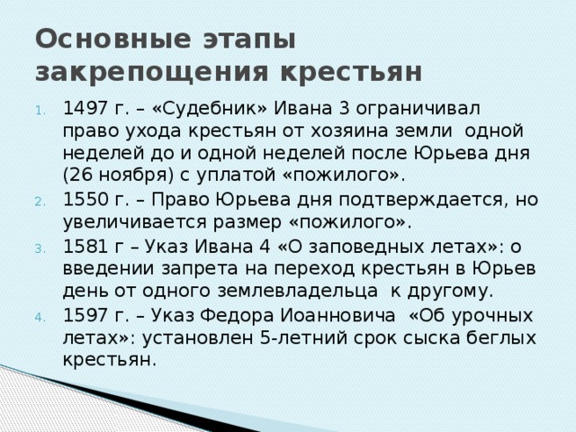 Основные этапы закрепощения крестьян 1497 г. – «Судебник» Ивана 3 ограничивал право ухода крестьян от хозяина земли одной неделей до и одной неделей после Юрьева дня (26 ноября) с уплатой «пожилого». 1550 г. – Право Юрьева дня подтверждается, но увеличивается размер «пожилого». 1581 г – Указ Ивана 4 «О заповедных летах»: о введении запрета на переход крестьян в Юрьев день от одного землевладельца к другому. 1597 г. – Указ Федора Иоанновича «Об урочных летах»: установлен 5-летний срок сыска беглых крестьян. 