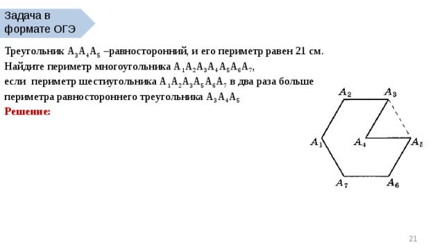 Задача в формате ОГЭ Треугольник А 3 А 4 А 5 –равносторонний, и его периметр равен 21 см. Найдите периметр многоугольника А 1 А 2 А 3 А 4 А 5 А 6 А 7 , если периметр шестиугольника А 1 А 2 А 3 А 5 А 6 А 7 в два раза больше периметра равностороннего треугольника А 3 А 4 А 5 Решение:  20 