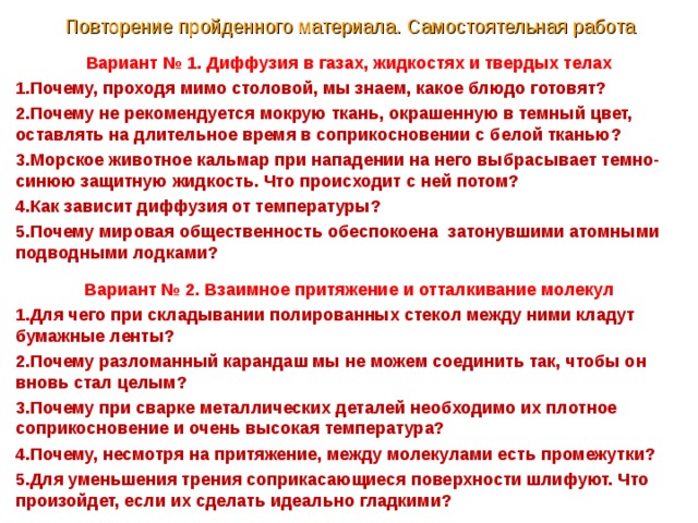 Повторение пройденного материала. Самостоятельная работа Вариант № 1. Диффузия в газах, жидкостях и твердых телах Почему, проходя мимо столовой, мы знаем, какое блюдо готовят? Почему не рекомендуется мокрую ткань, окрашенную в темный цвет, оставлять на длительное время в соприкосновении с белой тканью? Морское животное кальмар при нападении на него выбрасывает темно-синюю защитную жидкость. Что происходит с ней потом? Как зависит диффузия от температуры? Почему мировая общественность обеспокоена затонувшими атомными подводными лодками? Вариант № 2. Взаимное притяжение и отталкивание молекул Для чего при складывании полированных стекол между ними кладут бумажные ленты? Почему разломанный карандаш мы не можем соединить так, чтобы он вновь стал целым? Почему при сварке металлических деталей необходимо их плотное соприкосновение и очень высокая температура? Почему, несмотря на притяжение, между молекулами есть промежутки? Для уменьшения трения соприкасающиеся поверхности шлифуют. Что произойдет, если их сделать идеально гладкими? 