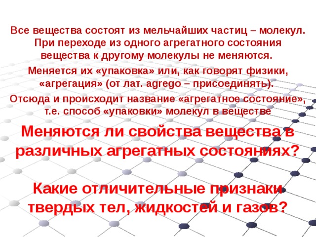 Все вещества состоят из мельчайших частиц – молекул. При переходе из одного агрегатного состояния вещества к другому молекулы не меняются. Меняется их «упаковка» или, как говорят физики, «агрегация» (от лат. agrego – присоединять). Отсюда и происходит название «агрегатное состояние», т.е. способ «упаковки» молекул в веществе Меняются ли свойства вещества в различных агрегатных состояниях?   Какие отличительные признаки твердых тел, жидкостей и газов? 