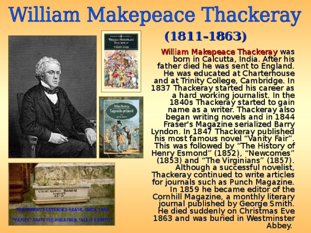 (1811-1863)  William Makepeace Thackeray was born in Calcutta, India. After his father died he was sent to England. He was educated at Charterhouse and at Trinity College, Cambridge. In 1837 Thackeray started his career as a hard working journalist. In the 1840s Thackeray started to gain name as a writer. Thackeray also began writing novels and in 1844 Fraser's Magazine serialized Barry Lyndon. In 1847 Thackeray published his most famous novel “Vanity Fair”. This was followed by “The History of Henry Esmond” (1852), “Newcomes” (1853) and “The Virginians” (1857). Although a successful novelist, Thackeray continued to write articles for journals such as Punch Magazine. In 1859 he became editor of the Cornhill Magazine, a monthly literary journal published by George Smith. He died suddenly on Christmas Eve 1863 and was buried in Westminster Abbey. 