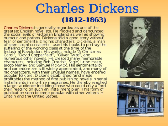(1812-1863)  Charles Dickens is generally regarded as one of the greatest English novelists. He mocked and denounced the social evils of Victorian England as well as showing humour and pathos. Dickens told a good story without fear of sentimentalizing his characters. Dickens, a man of keen social conscience, used his books to portray the suffering of the working class at the time of the Industrial Revolution. His works include “A Christmas Carol”, “David Copperfield”, “Oliver Twist”, and numerous other novels. He created many memorable characters, including Bob Cratchit, Fagin, Urian Heep, Jacob Marley and Samuel Pickwick. His sentimentality and caricature are still widely appreciated, and many of hic characters, with their unusual names, have entered popular folklore. Dickens established (and made profitable) the method of first publishing novels in serial installments in monthly magazines. He thereby reached a larger audience including those who could only afford their reading on such an installment plan. This form of publication soon became popular with other writers in Britain and the United States.  
