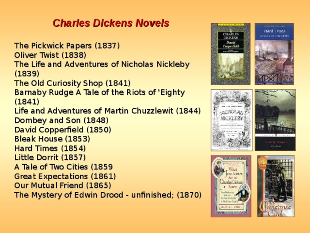Charles Dickens Novels  The Pickwick Papers (1837)  Oliver Twist (1838)  The Life and Adventures of Nicholas Nickleby (1839)  The Old Curiosity Shop (1841)  Barnaby Rudge A Tale of the Riots of 'Eighty (1841)  Life and Adventures of Martin Chuzzlewit (1844)  Dombey and Son (1848)  David Copperfield (1850)  Bleak House (1853)  Hard Times (1854)  Little Dorrit (1857)  A Tale of Two Cities (1859  Great Expectations (1861)  Our Mutual Friend (1865)  The Mystery of Edwin Drood - unfinished; (1870)  