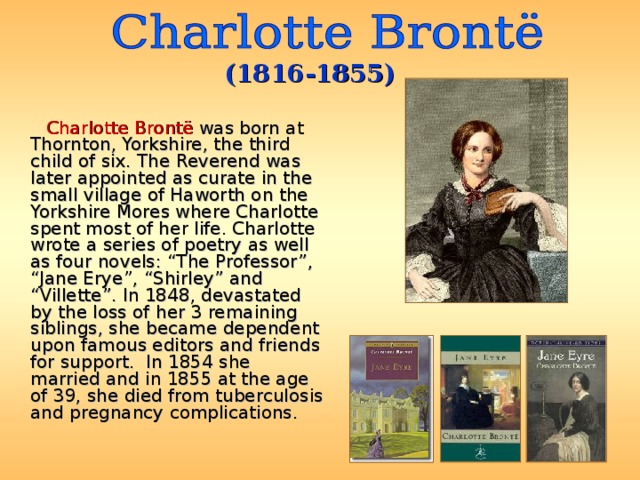 (1816-1855)  Charlotte Brontë was born at Thornton, Yorkshire, the third child of six. The Reverend was later appointed as curate in the small village of Haworth on the Yorkshire Mores where Charlotte spent most of her life. Charlotte wrote a series of poetry as well as four novels: “The Professor”, “Jane Erye”, “Shirley” and “Villette”. In 1848, devastated by the loss of her 3 remaining siblings, she became dependent upon famous editors and friends for support.  In 1854 she married and in 1855 at the age of 39, she died from tuberculosis and pregnancy complications. 