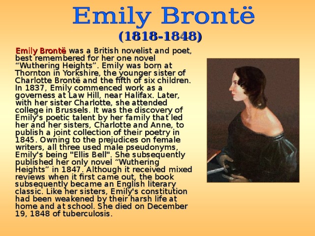 (181 8 -18 48 )  Emily Brontë was a British novelist and poet, best remembered for her one novel “Wuthering Heights”. Emily was born at Thornton in Yorkshire, the younger sister of Charlotte Brontë and the fifth of six children. In 1837, Emily commenced work as a governess at Law Hill, near Halifax. Later, with her sister Charlotte, she attended college in Brussels. It was the discovery of Emily's poetic talent by her family that led her and her sisters, Charlotte and Anne, to publish a joint collection of their poetry in 1845. Owning to the prejudices on female writers, all three used male pseudonyms, Emily's being 