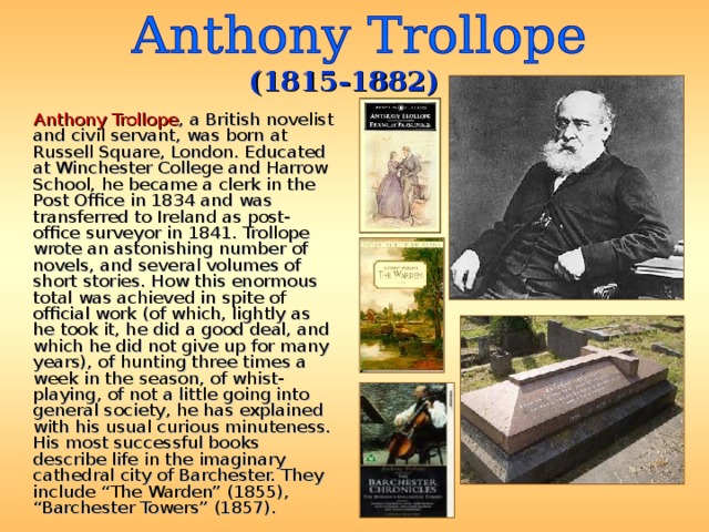 (1815-1882)  Anthony Trollope , a British novelist and civil servant, was born at Russell Square, London. Educated at Winchester College and Harrow School, he became a clerk in the Post Office in 1834 and was transferred to Ireland as post-office surveyor in 1841. Trollope wrote an astonishing number of novels, and several volumes of short stories. How this enormous total was achieved in spite of official work (of which, lightly as he took it, he did a good deal, and which he did not give up for many years), of hunting three times a week in the season, of whist-playing, of not a little going into general society, he has explained with his usual curious minuteness. His most successful books describe life in the imaginary cathedral city of Barchester. They include “The Warden” (1855), “Barchester Towers” (1857). 