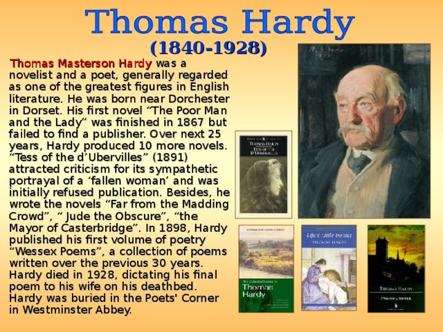 (1840-1928)  Thomas Masterson Hardy was a novelist and a poet, generally regarded as one of the greatest figures in English literature. He was born near Dorchester in Dorset. His first novel “The Poor Man and the Lady” was finished in 1867 but failed to find a publisher. Over next 25 years, Hardy produced 10 more novels. “Tess of the d’Ubervilles” (1891) attracted criticism for its sympathetic portrayal of a ‘fallen woman’ and was initially refused publication. Besides, he wrote the novels “Far from the Madding Crowd”, “ Jude the Obscure”, “the Mayor of Casterbridge”. In 1898, Hardy published his first volume of poetry “Wessex Poems”, a collection of poems written over the previous 30 years. Hardy died in 1928, dictating his final poem to his wife on his deathbed. Hardy was buried in the Poets' Corner in Westminster Abbey. 