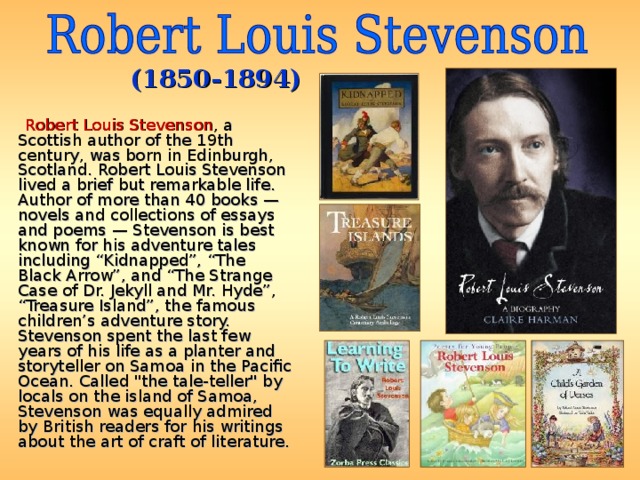 (1850-1894)  Robert Louis Stevenson , a Scottish author of the 19th century, was born in Edinburgh, Scotland. Robert Louis Stevenson lived a brief but remarkable life. Author of more than 40 books — novels and collections of essays and poems — Stevenson is best known for his adventure tales including “Kidnapped”, “The Black Arrow”, and “The Strange Case of Dr. Jekyll and Mr. Hyde”, “Treasure Island”, the famous children’s adventure story. Stevenson spent the last few years of his life as a planter and storyteller on Samoa in the Pacific Ocean. Called 