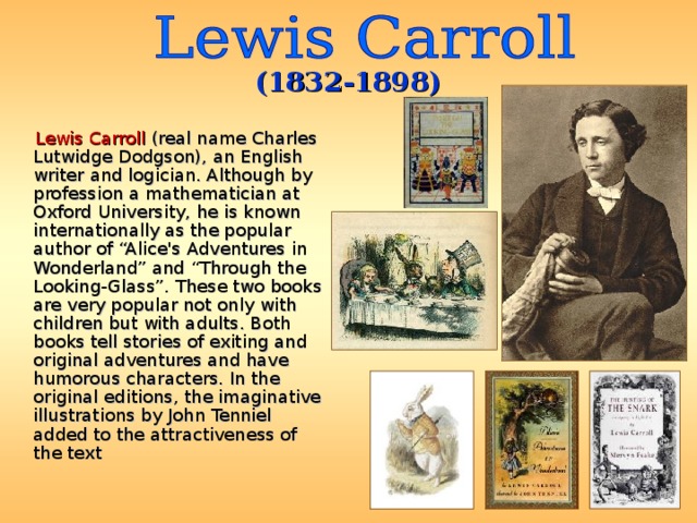 (1832-1898)  Lewis Carroll (real name Charles Lutwidge Dodgson), an English writer and logician. Although by profession a mathematician at Oxford University, he is known internationally as the popular author of “Alice's Adventures in Wonderland” and “Through the Looking-Glass”. These two books are very popular not only with children but with adults. Both books tell stories of exiting and original adventures and have humorous characters. In the original editions, the imaginative illustrations by John Tenniel added to the attractiveness of the text 