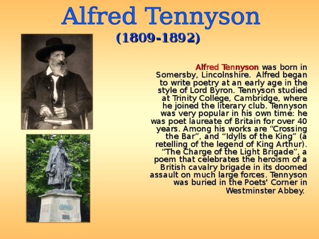 (1809-1892)  Alfred Tennyson was born in Somersby, Lincolnshire. Alfred began to write poetry at an early age in the style of Lord Byron. Tennyson studied at Trinity College, Cambridge, where he joined the literary club. Tennyson was very popular in his own time: he was poet laureate of Britain for over 40 years. Among his works are “Crossing the Bar”, and “Idylls of the King” (a retelling of the legend of King Arthur). “The Charge of the Light Brigade”, a poem that celebrates the heroism of a British cavalry brigade in its doomed assault on much large forces. Tennyson was buried in the Poets' Corner in Westminster Abbey.  