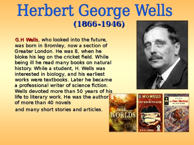 (1866-1946)  G.H Wells , who looked into the future, was born in Bromley, now a section of Greater London. He was 8, when he bloke his leg on the cricket field. While being ill he read many books on natural history. While a student, H. Wells was interested in biology, and his earliest works were textbooks. Later he became a professional writer of science fiction. Wells devoted more than 50 years of his life to literary work. He was the author of more than 40 novels  and many short stories and articles. 