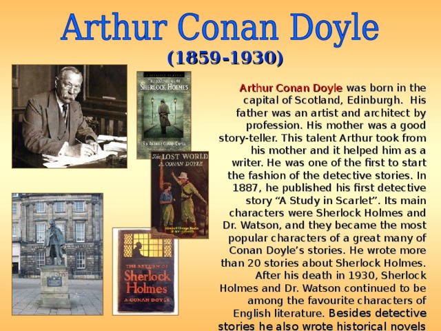 (1859-1930) Arthur Conan Doyle was born in the capital of Scotland, Edinburgh. His father was an artist and architect by profession. His mother was a good story-teller. This talent Arthur took from his mother and it helped him as a writer. He was one of the first to start the fashion of the detective stories. In 1887, he published his first detective story “A Study in Scarlet”. Its main characters were Sherlock Holmes and Dr. Watson, and they became the most popular characters of a great many of Conan Doyle’s stories. He wrote more than 20 stories about Sherlock Holmes. After his death in 1930, Sherlock Holmes and Dr. Watson continued to be among the favourite characters of English literature. Besides detective stories he also wrote historical novels and fantastic stories. 