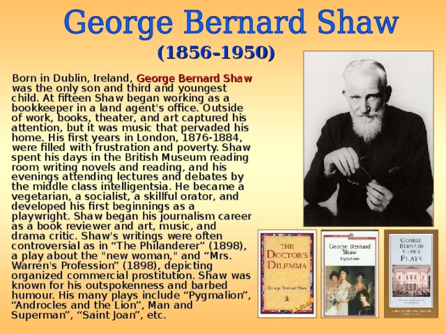 (1856-1950)  Born in Dublin, Ireland, George Bernard Shaw was the only son and third and youngest child. At fifteen Shaw began working as a bookkeeper in a land agent's office. Outside of work, books, theater, and art captured his attention, but it was music that pervaded his home. His first years in London, 1876-1884, were filled with frustration and poverty. Shaw spent his days in the British Museum reading room writing novels and reading, and his evenings attending lectures and debates by the middle class intelligentsia. He became a vegetarian, a socialist, a skillful orator, and developed his first beginnings as a playwright. Shaw began his journalism career as a book reviewer and art, music, and drama critic. Shaw's writings were often controversial as in “The Philanderer” (1898), a play about the 