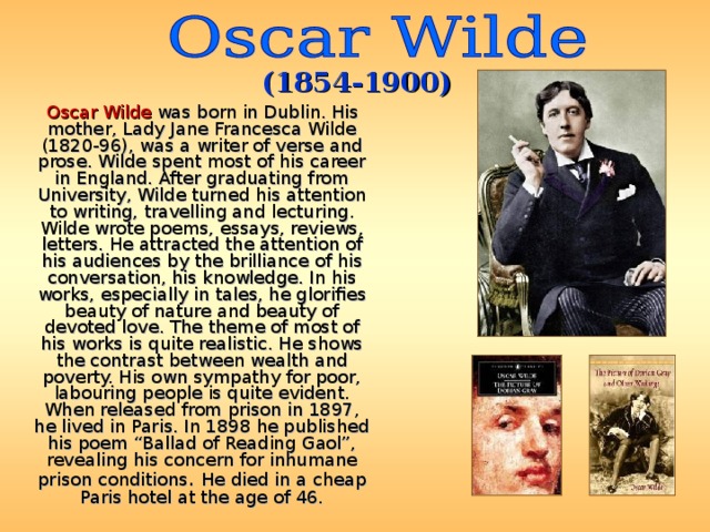 (1854-1900)  Oscar Wilde was born in Dublin. His mother, Lady Jane Francesca Wilde (1820-96), was a writer of verse and prose . Wilde spent most of his career in England. After graduating from University, Wilde turned his attention to writing, travelling and lecturing. Wilde wrote poems, essays, reviews, letters. He attracted the attention of his audiences by the brilliance of his conversation, his knowledge. In his works, especially in tales, he glorifies beauty of nature and beauty of devoted love. The theme of most of his works is quite realistic. He shows the contrast between wealth and poverty. His own sympathy for poor, labouring people is quite evident. When released from prison in 1897, he lived in Paris. In 1898 he published his poem “Ballad of Reading Gaol”, revealing his concern for inhumane prison conditions . He died in a cheap Paris hotel at the age of 46. 