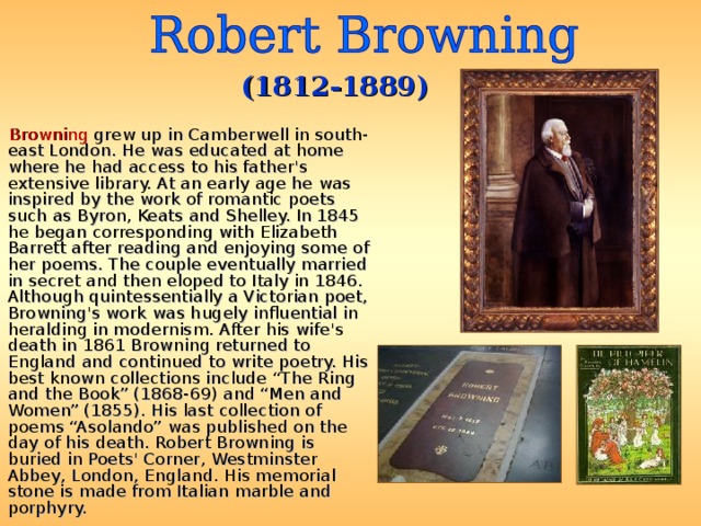 (1812-1889)  Browning grew up in Camberwell in south-east London. He was educated at home where he had access to his father's extensive library. At an early age he was inspired by the work of romantic poets such as Byron, Keats and Shelley. In 1845 he began corresponding with Elizabeth Barrett after reading and enjoying some of her poems. The couple eventually married in secret and then eloped to Italy in 1846. Although quintessentially a Victorian poet, Browning's work was hugely influential in heralding in modernism. After his wife's death in 1861 Browning returned to England and continued to write poetry. His best known collections include “The Ring and the Book” (1868-69) and “Men and Women” (1855). His last collection of poems “Asolando” was published on the day of his death. Robert Browning is buried in Poets' Corner, Westminster Abbey, London, England. His memorial stone is made from Italian marble and porphyry. 