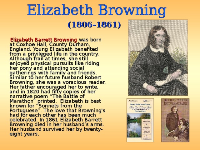 (1806-1861)  Elizabeth Barrett Browning was born at Coxhoe Hall, County Durham, England. Young Elizabeth benefited from a privileged life in the country. Although frail at times, she still enjoyed physical pursuits like riding her pony and attending social gatherings with family and friends. Similar to her future husband Robert Browning, she was a voracious reader. Her father encouraged her to write, and in 1820 had fifty copies of her narrative poem “The Battle of Marathon” printed. Elizabeth is best known for “Sonnets from the Portuguese”. The love that Browning's had for each other has been much celebrated. In 1861 Elizabeth Barrett Browning died in her husband’s arms. Her husband survived her by twenty-eight years. 