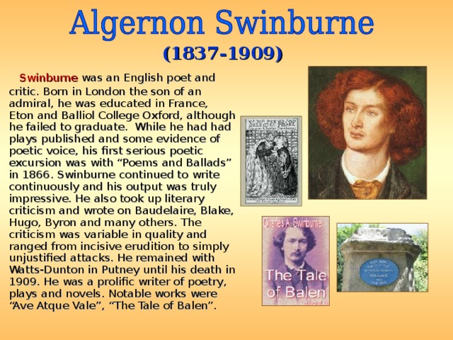 (1837-1909)  Swinburne was an English poet and critic. Born in London the son of an admiral, he was educated in France, Eton and Balliol College Oxford, although he failed to graduate. While he had had plays published and some evidence of poetic voice, his first serious poetic excursion was with “Poems and Ballads” in 1866. Swinburne continued to write continuously and his output was truly impressive. He also took up literary criticism and wrote on Baudelaire, Blake, Hugo, Byron and many others. The criticism was variable in quality and ranged from incisive erudition to simply unjustified attacks. He remained with Watts-Dunton in Putney until his death in 1909. He was a prolific writer of poetry, plays and novels. Notable works were “Ave Atque Vale”, “The Tale of Balen”. 