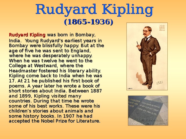 (1865-1936)  Rudyard Kipling was born in Bombay, India. Young Rudyard's earliest years in Bombay were blissfully happy. But at the age of five he was sent to England, where he was desperately unhappy. When he was twelve he went to the College at Westward, where the Headmaster fostered his literary ability. Kipling come back to India when he was 17. At 21 he published his first book of poems. A year later he wrote a book of short stories about India. Between 1887 and 1899, Kipling visited many countries. During that time he wrote some of his best works. These were his children’s stories about animals and some history books. I n 1907 he had accepted the Nobel Prize for Literature.  