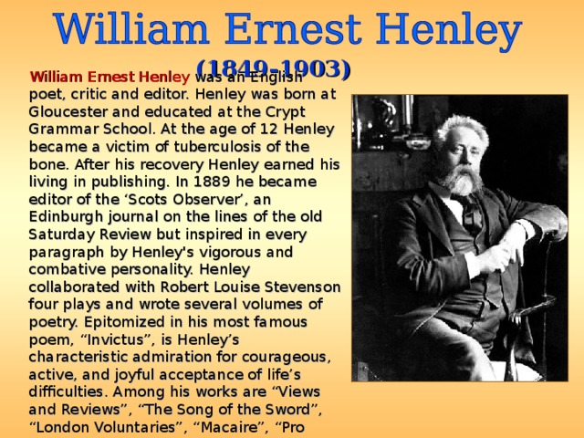(1849-1903)  William Ernest Henley was an English poet, critic and editor. Henley was born at Gloucester and educated at the Crypt Grammar School. At the age of 12 Henley became a victim of tuberculosis of the bone. After his recovery Henley earned his living in publishing. In 1889 he became editor of the ‘Scots Observer’, an Edinburgh journal on the lines of the old Saturday Review but inspired in every paragraph by Henley's vigorous and combative personality. Henley collaborated with Robert Louise Stevenson four plays and wrote several volumes of poetry. Epitomized in his most famous poem, “Invictus”, is Henley’s characteristic admiration for courageous, active, and joyful acceptance of life’s difficulties. Among his works are “Views and Reviews”, “The Song of the Sword”, “London Voluntaries”, “Macaire”, “Pro Rege Nostro”, etc. 