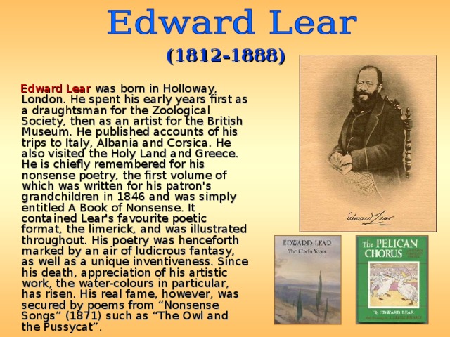 (1812-1888)  Edward Lear  was born in Holloway, London. He spent his early years first as a draughtsman for the Zoological Society, then as an artist for the British Museum. He published accounts of his trips to Italy, Albania and Corsica. He also visited the Holy Land and Greece. He is chiefly remembered for his nonsense poetry, the first volume of which was written for his patron's grandchildren in 1846 and was simply entitled A Book of Nonsense. It contained Lear's favourite poetic format, the limerick, and was illustrated throughout. His poetry was henceforth marked by an air of ludicrous fantasy, as well as a unique inventiveness. Since his death, appreciation of his artistic work, the water-colours in particular, has risen. His real fame, however, was secured by poems from “Nonsense Songs” (1871) such as “The Owl and the Pussycat”. 